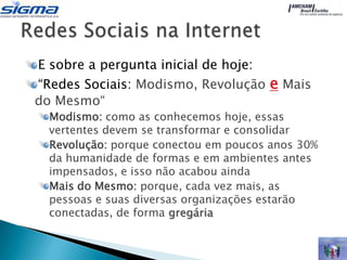 E sobre a pergunta inicial de hoje:
“Redes Sociais: Modismo, Revolução e Mais
do Mesmo“
  Modismo: como as conhecemos hoje, essas
  vertentes devem se transformar e consolidar
  Revolução: porque conectou em poucos anos 30%
  da humanidade de formas e em ambientes antes
  impensados, e isso não acabou ainda
  Mais do Mesmo: porque, cada vez mais, as
  pessoas e suas diversas organizações estarão
  conectadas, de forma gregária
 