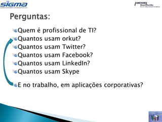 Perguntas:
 Quem é profissional de TI?
 Quantos usam orkut?
 Quantos usam Twitter?
 Quantos usam Facebook?
 Quantos usam LinkedIn?
 Quantos usam Skype

 E no trabalho, em aplicações corporativas?
 