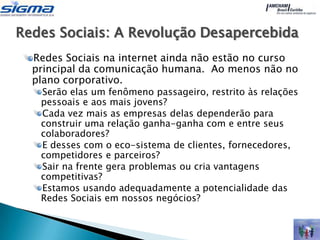 Redes Sociais: A Revolução Desapercebida
  Redes Sociais na internet ainda não estão no curso
  principal da comunicação humana. Ao menos não no
  plano corporativo.
   Serão elas um fenômeno passageiro, restrito às relações
   pessoais e aos mais jovens?
   Cada vez mais as empresas delas dependerão para
   construir uma relação ganha-ganha com e entre seus
   colaboradores?
   E desses com o eco-sistema de clientes, fornecedores,
   competidores e parceiros?
   Sair na frente gera problemas ou cria vantagens
   competitivas?
   Estamos usando adequadamente a potencialidade das
   Redes Sociais em nossos negócios?
 