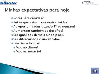 Minhas expectativas para hoje
   Vocês têm dúvidas?
   Então que saiam com mais dúvidas
   As oportunidades usando TI aumentam?
   Aumentam também os desafios?
   Ser igual aos demais ainda pode?
   Ser diferenciado é um desafio?
   Inverter a lógica?
    Foco no cliente?
    Foco na inovação?
 