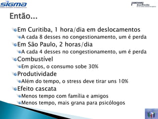 Então...
  Em Curitiba, 1 hora/dia em deslocamentos
   A cada 8 desses no congestionamento, um é perda
  Em São Paulo, 2 horas/dia
   A cada 4 desses no congestionamento, um é perda
  Combustível
   Em picos, o consumo sobe 30%
  Produtividade
   Além do tempo, o stress deve tirar uns 10%
  Efeito cascata
   Menos tempo com família e amigos
   Menos tempo, mais grana para psicólogos
 