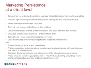 Marketing Persistence;  at a client level <ul><li>Demonstrate you understand your clients business; this builds trust and ...