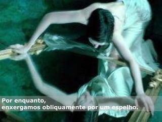 Por enquanto,  enxergamos obliquamente por um espelho. 