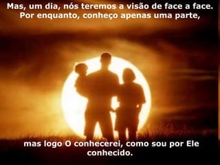 Mas, um dia, nós teremos a visão de face a face. Por enquanto, conheço apenas uma parte, mas logo O conhecerei, como sou por Ele conhecido. 