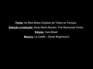 Fonte:   As Mais Belas Orações de Todos os Tempos.  Seleção e tradução:   Rose Marie Muraro / Frei Raimundo Cintra.  Edição:   Caio Brasil  Música:  La Califfa – Sarah Brightman3 
