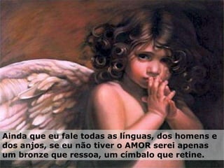 Ainda que eu fale todas as línguas, dos homens e dos anjos, se eu não tiver o AMOR serei apenas um bronze que ressoa, um címbalo que retine. 
