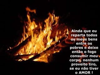 Ainda que eu reparta todos os meus bens entre os pobres e deixe então o fogo consumir meu corpo, nenhum proveito tiro, se eu não tiver o AMOR ! 