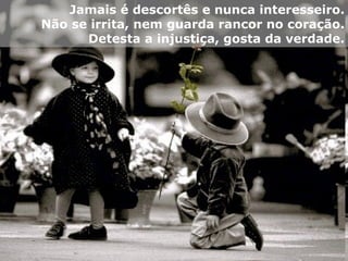 Jamais é descortês e nunca interesseiro. Não se irrita, nem guarda rancor no coração. Detesta a injustiça, gosta da verdade. 