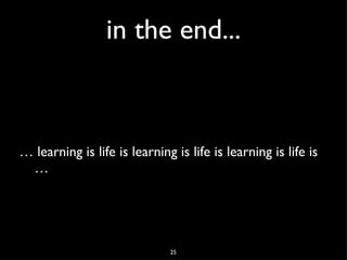 in the end... … learning is life is learning is life is learning is life is …