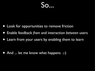 So... Look for opportunities to remove friction Enable feedback from and interaction between users Learn from your users by enabling them to learn And ... let me know what happens ;-)