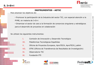 Para alcanzar los objetivos de: Promover la participación de la Industria del sector TIC, con especial atención a la PYME, en materia de I+D+i Dinamizar el sector de cara a la formación de consorcios singulares y estratégicos para el desarrollo de proyectos en colaboración Se utilizan los siguientes instrumentos: Comisión de Innovación y Desarrollo Tecnológico Plataformas Tecnológicas Españolas  Oficina de Proyectos Europeos, AproTECH, AproTECH_LatAm OTRI (Oficina de Transferencia de Resultados de Investigación) Observatorio TIC Fundación FTI INSTRUMENTOS - AETIC 5. I+D+i  