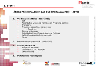 1.  VII Programa Marco (2007-2013)  ICT  Aeronáutica y Espacio (también en Programa Galileo) Transporte  Proyectos específicos para pymes  - Colectivos Ciencia y Sociedad Actividades Específicas de Apoyo a Políticas INCO (Cooperación Internacional) Otras Preparación programa CIP (2007-2013) EUREKA/ IBEROEKA Proyectos estándar Clusters: CELTIC, MEDEA+ Otros clusters Plataformas Tecnológicas ÁREAS PRINCIPALES EN LAS QUE OPERA AproTECH - AETIC 5. I+D+i 