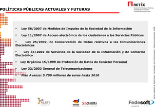 6. POLÍTICAS PÚBLICAS ACTUALES Y FUTURAS Ley 56/2007 de Medidas de Impulso de la Sociedad de la Información  Ley 11/2007 de Acceso electrónico de los ciudadanos a los Servicios Públicos Ley 25/2007, de Conservación de Datos relativos a las Comunicaciones Electrónicas Ley 34/2002 de Servicios de la Sociedad de la Información y de Comercio Electrónico Ley Orgánica 15/1999 de Protección de Datos de Carácter Personal  Ley 32/2003 General de Telecomunicaciones Plan Avanza: 5.700 millones de euros hasta 2010 