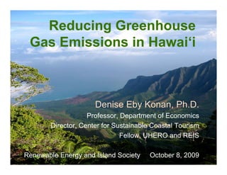 Reducing Greenhouse
     Gas Emissions in Hawai‘i



                                Denise Eby Konan, Ph.D.
                              Professor, Department of Economics
                  Director, Center for Sustainable Coastal Tourism
                                         Fellow, UHERO and REIS

Renewable Energy andwww.uhero.hawaii.edu/eggs
October 8, 2009
                     Island Society               October 8, 2009    1
 