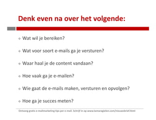 Denk even na over het volgende:

   Wat wil je bereiken?

   Wat voor soort e-mails ga je versturen?

   Waar haal je de content vandaan?

   Hoe vaak ga je e-mailen?

   Wie gaat de e-mails maken, versturen en opvolgen?

   Hoe ga je succes meten?
Ontvang gratis e-mailmarketing tips per e-mail. Schrijf in op www.tamaragielen.com/nieuwsbrief.html
 
