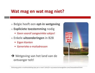 Wat mag en wat mag niet?

   Belgie heeft een opt-in wetgeving
   Expliciete toestemming nodig
        Geen vooraf aangevinkte vakjes!
   Enkele uitzonderingen in B2B
        Eigen klanten
        Generieke e-mailadressen


    Wetgeving van het land van de
   ontvanger telt!

Ontvang gratis e-mailmarketing tips per e-mail. Schrijf in op www.tamaragielen.com/nieuwsbrief.html
 
