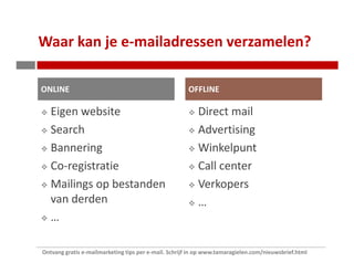 Waar kan je e-mailadressen verzamelen?

ONLINE                                                OFFLINE

   Eigen website                                          Direct mail
   Search                                                 Advertising
   Bannering                                              Winkelpunt
   Co-registratie                                         Call center
   Mailings op bestanden                                  Verkopers
   van derden                                             …
   …

Ontvang gratis e-mailmarketing tips per e-mail. Schrijf in op www.tamaragielen.com/nieuwsbrief.html
 