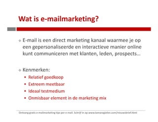 Wat is e-mailmarketing?

   E-mail is een direct marketing kanaal waarmee je op
   een gepersonaliseerde en interactieve manier online
   kunt communiceren met klanten, leden, prospects…

   Kenmerken:
        Relatief goedkoop
        Extreem meetbaar
        Ideaal testmedium
        Onmisbaar element in de marketing mix

Ontvang gratis e-mailmarketing tips per e-mail. Schrijf in op www.tamaragielen.com/nieuwsbrief.html
 