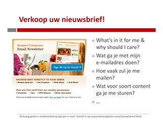 Verkoop uw nieuwsbrief!

                                                              What’s in it for me &
                                                              why should I care?
                                                              Wat ga je met mijn
                                                              e-mailadres doen?
                                                              Hoe vaak zul je me
                                                              mailen?
                                                              Wat voor soort content
                                                              ga je me sturen?
                                                              …

Ontvang gratis e-mailmarketing tips per e-mail. Schrijf in op www.tamaragielen.com/nieuwsbrief.html
 
