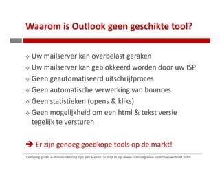 Waarom is Outlook geen geschikte tool?

   Uw mailserver kan overbelast geraken
   Uw mailserver kan geblokkeerd worden door uw ISP
   Geen geautomatiseerd uitschrijfproces
   Geen automatische verwerking van bounces
   Geen statistieken (opens & kliks)
   Geen mogelijkheid om een html & tekst versie
   tegelijk te versturen

     Er zijn genoeg goedkope tools op de markt!
Ontvang gratis e-mailmarketing tips per e-mail. Schrijf in op www.tamaragielen.com/nieuwsbrief.html
 
