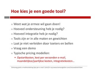 Hoe kies je een goede tool?

   Weet wat je ermee wil gaan doen!
   Hoeveel ondersteuning heb je nodig?
   Hoeveel integratie heb je nodig?
   Tools zijn er in alle maten en gewichten
   Laat je niet verleiden door toeters en bellen
   Vraag een demo
   Typische pricing modellen:
        Opstartkosten, kost per verzonden e-mail,
        maandelijkse/jaarlijkse kosten, integratiekosten…

Ontvang gratis e-mailmarketing tips per e-mail. Schrijf in op www.tamaragielen.com/nieuwsbrief.html
 