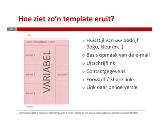 Hoe ziet zo’n template eruit?
46

          Logo

          Titel / inhoudstafel / intro                       Huisstijl van uw bedrijf
                         VARIABEL                            (logo, kleuren…)
          Artikel 1                                          Basis opmaak van de e-mail
                                                             Uitschrijflink
          Artikel 2                      zijkolom
                                                             Contactgegevens
                                                             Forward / Share links
                                                             Link naar online versie
          Artikel 3



          Footer

     Ontvang gratis e-mailmarketing tips per e-mail. Schrijf in op www.tamaragielen.com/nieuwsbrief.html
 