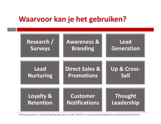 Waarvoor kan je het gebruiken?

      Research /                      Awareness &                            Lead
       Surveys                         Branding                            Generation


         Lead                        Direct Sales &                        Up & Cross-
       Nurturing                      Promotions                              Sell


       Loyalty &                        Customer                             Thought
       Retention                       Notifications                        Leadership
Ontvang gratis e-mailmarketing tips per e-mail. Schrijf in op www.tamaragielen.com/nieuwsbrief.html
 