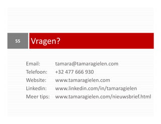 55     Vragen?

     Email:       tamara@tamaragielen.com
     Telefoon:    +32 477 666 930
     Website:     www.tamaragielen.com
     Linkedin:    www.linkedin.com/in/tamaragielen
     Meer tips:   www.tamaragielen.com/nieuwsbrief.html
 