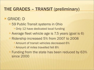 THE GRADES – TRANSIT (preliminary) GRADE: D 59 Public Transit systems in Ohio Only 12 have dedicated local funding Average fleet vehicle age is 7.5 years (goal is 6) Ridership increased 5% from 2007 to 2008 Amount of transit vehicles decreased 6% Amount of miles travelled fell 8% Funding from the state has been reduced by 63% since 2000 