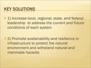 1) Increase local, regional, state, and federal leadership  to address the current and future conditions of each system 2) Promote sustainability and resilience in infrastructure to protect the natural environment and withstand natural and manmade hazards 