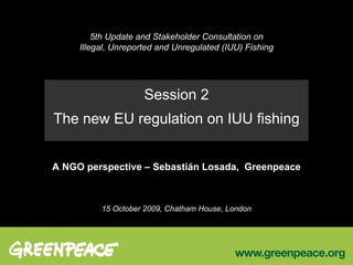 5th Update and Stakeholder Consultation on Illegal, Unreported and Unregulated (IUU) Fishing Session 2 The new EU regulation on IUU fishing A NGO perspective C Sebastin Losada,  Greenpeace 15 October 2009, Chatham House, London 