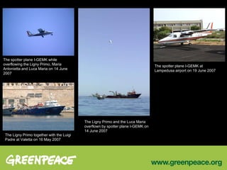 The spotter plane I-GEMK while overflowing the Ligny Primo, Maria Antonietta and Luca Maria on 14 June 2007 The Ligny Primo together with the Luigi Padre at Valetta on 16 May 2007 The Ligny Primo and the Luca Maria overflown by spotter plane I-GEMK on 14 June 2007 The spotter plane I-GEMK at Lampedusa airport on 19 June 2007 