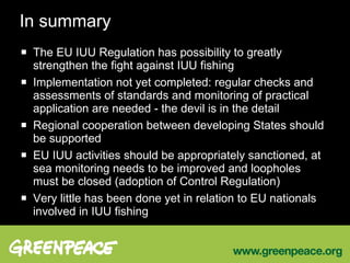 In summary The EU IUU Regulation has possibility to greatly strengthen the fight against IUU fishing Implementation not yet completed: regular checks and assessments of standards and monitoring of practical application are needed - the devil is in the detail Regional cooperation between developing States should be supported EU IUU activities should be appropriately sanctioned, at sea monitoring needs to be improved and loopholes must be closed (adoption of Control Regulation) Very little has been done yet in relation to EU nationals involved in IUU fishing 