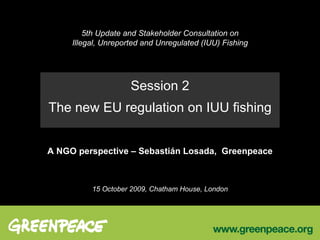 5th Update and Stakeholder Consultation on Illegal, Unreported and Unregulated (IUU) Fishing Session 2 The new EU regulation on IUU fishing A NGO perspective – Sebastián Losada,  Greenpeace 15 October 2009, Chatham House, London 