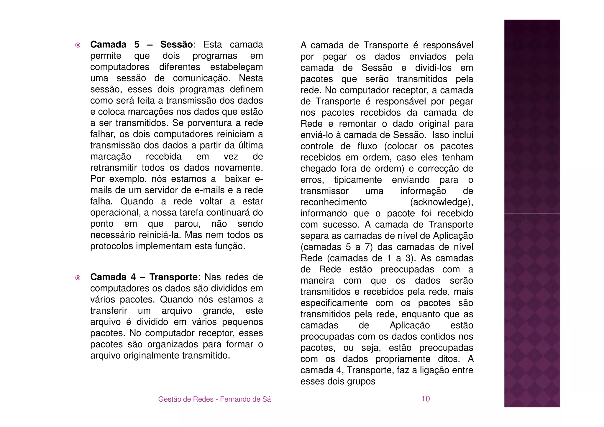 Camada 5 – Sessão: Esta camada                     A camada de Transporte é responsável
permite que dois programas em                      por pegar os dados enviados pela
computadores diferentes estabeleçam                camada de Sessão e dividi-los em
uma sessão de comunicação. Nesta                   pacotes que serão transmitidos pela
sessão, esses dois programas definem               rede. No computador receptor, a camada
como será feita a transmissão dos dados            de Transporte é responsável por pegar
e coloca marcações nos dados que estão             nos pacotes recebidos da camada de
a ser transmitidos. Se porventura a rede           Rede e remontar o dado original para
falhar, os dois computadores reiniciam a           enviá-lo à camada de Sessão. Isso inclui
transmissão dos dados a partir da última           controle de fluxo (colocar os pacotes
marcação      recebida    em    vez    de          recebidos em ordem, caso eles tenham
retransmitir todos os dados novamente.             chegado fora de ordem) e correcção de
Por exemplo, nós estamos a baixar e-               erros, tipicamente enviando para o
mails de um servidor de e-mails e a rede           transmissor     uma     informação     de
falha. Quando a rede voltar a estar                reconhecimento             (acknowledge),
operacional, a nossa tarefa continuará do          informando que o pacote foi recebido
ponto em que parou, não sendo                      com sucesso. A camada de Transporte
necessário reiniciá-la. Mas nem todos os           separa as camadas de nível de Aplicação
protocolos implementam esta função.                (camadas 5 a 7) das camadas de nível
                                                   Rede (camadas de 1 a 3). As camadas
                                                   de Rede estão preocupadas com a
Camada 4 – Transporte: Nas redes de                maneira com que os dados serão
computadores os dados são divididos em             transmitidos e recebidos pela rede, mais
vários pacotes. Quando nós estamos a               especificamente com os pacotes são
transferir um arquivo grande, este                 transmitidos pela rede, enquanto que as
arquivo é dividido em vários pequenos              camadas       de     Aplicação      estão
pacotes. No computador receptor, esses             preocupadas com os dados contidos nos
pacotes são organizados para formar o              pacotes, ou seja, estão preocupadas
arquivo originalmente transmitido.                 com os dados propriamente ditos. A
                                                   camada 4, Transporte, faz a ligação entre
                                                   esses dois grupos
                Gestão de Redes - Fernando de Sá                               10
 