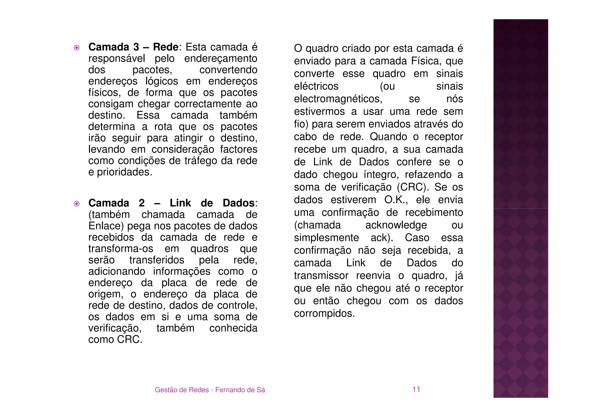 Camada 3 – Rede: Esta camada é                  O quadro criado por esta camada é
responsável pelo endereçamento                  enviado para a camada Física, que
dos       pacotes,     convertendo              converte esse quadro em sinais
endereços lógicos em endereços                  eléctricos        (ou         sinais
físicos, de forma que os pacotes
consigam chegar correctamente ao                electromagnéticos,      se      nós
destino. Essa camada também                     estivermos a usar uma rede sem
determina a rota que os pacotes                 fio) para serem enviados através do
irão seguir para atingir o destino,             cabo de rede. Quando o receptor
levando em consideração factores                recebe um quadro, a sua camada
como condições de tráfego da rede               de Link de Dados confere se o
e prioridades.                                  dado chegou íntegro, refazendo a
                                                soma de verificação (CRC). Se os
Camada 2 – Link de Dados:                       dados estiverem O.K., ele envia
(também chamada camada de                       uma confirmação de recebimento
Enlace) pega nos pacotes de dados               (chamada       acknowledge       ou
recebidos da camada de rede e                   simplesmente ack). Caso essa
transforma-os em quadros que                    confirmação não seja recebida, a
serão transferidos pela rede,                   camada Link de Dados do
adicionando informações como o                  transmissor reenvia o quadro, já
endereço da placa de rede de
                                                que ele não chegou até o receptor
origem, o endereço da placa de
rede de destino, dados de controle,             ou então chegou com os dados
os dados em si e uma soma de                    corrompidos.
verificação, também conhecida
como CRC.



             Gestão de Redes - Fernando de Sá                            11
 