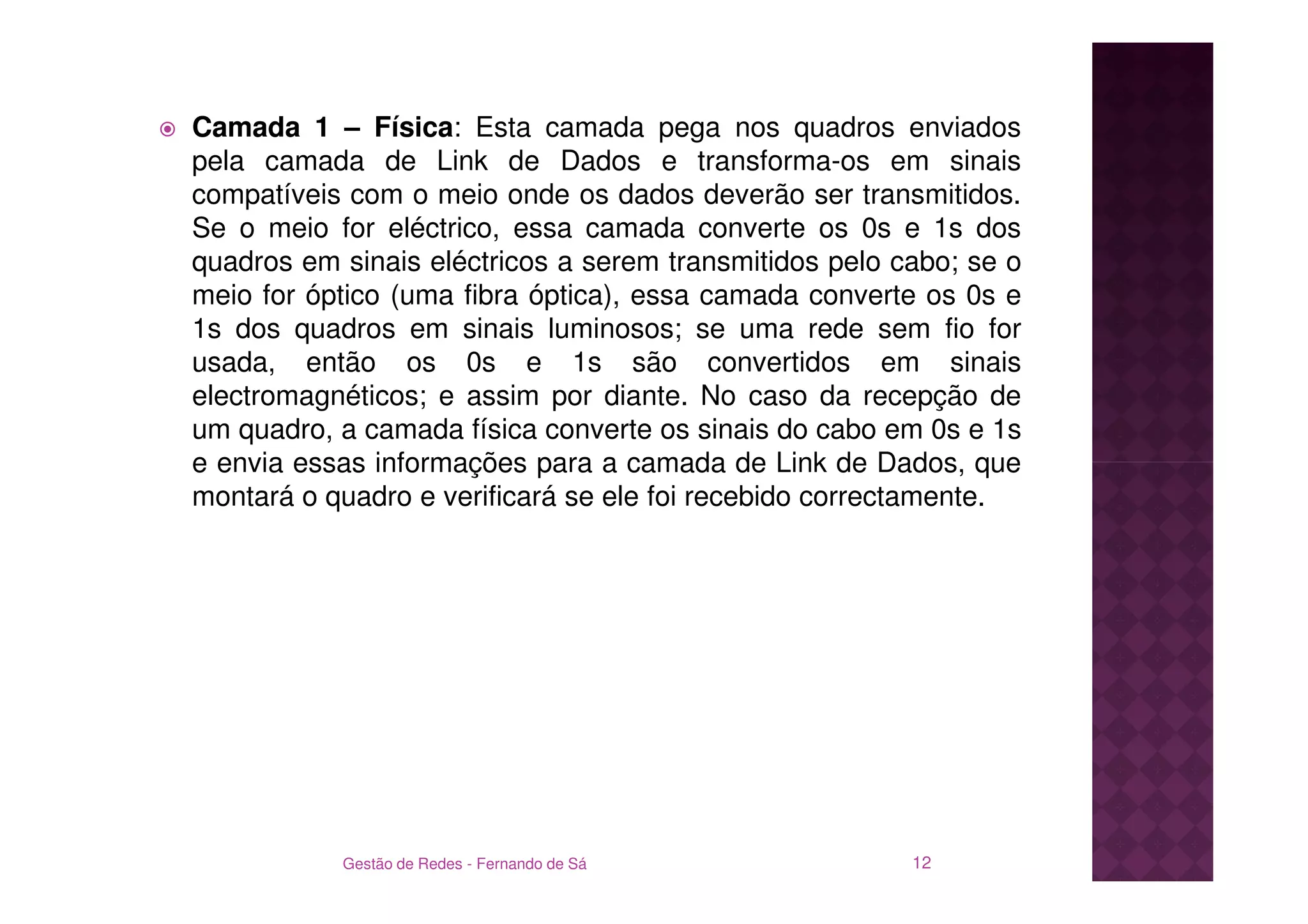 Camada 1 – Física: Esta camada pega nos quadros enviados
pela camada de Link de Dados e transforma-os em sinais
compatíveis com o meio onde os dados deverão ser transmitidos.
Se o meio for eléctrico, essa camada converte os 0s e 1s dos
quadros em sinais eléctricos a serem transmitidos pelo cabo; se o
meio for óptico (uma fibra óptica), essa camada converte os 0s e
1s dos quadros em sinais luminosos; se uma rede sem fio for
usada, então os 0s e 1s são convertidos em sinais
electromagnéticos; e assim por diante. No caso da recepção de
um quadro, a camada física converte os sinais do cabo em 0s e 1s
e envia essas informações para a camada de Link de Dados, que
montará o quadro e verificará se ele foi recebido correctamente.




           Gestão de Redes - Fernando de Sá             12
 