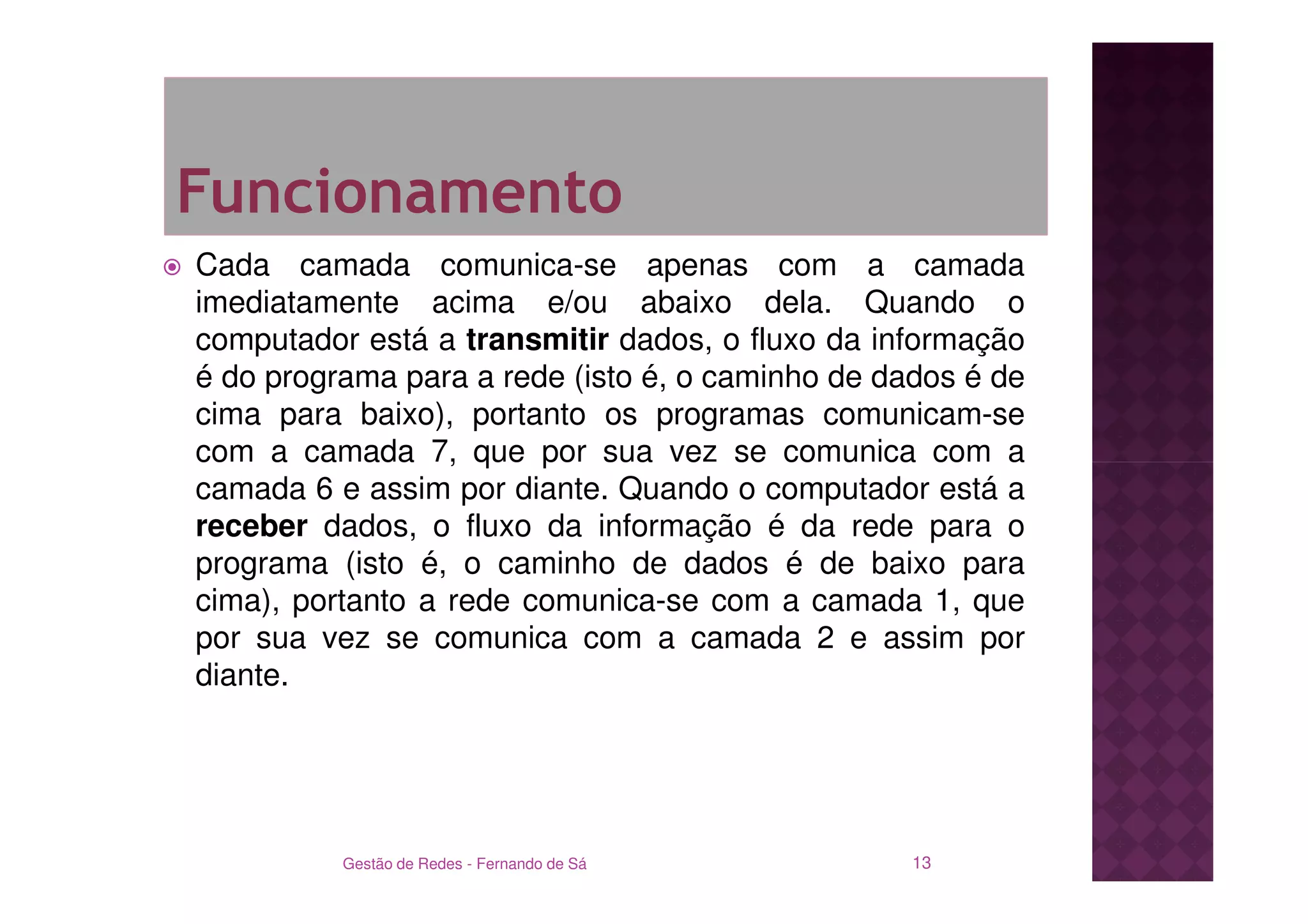 Funcionamento
Cada camada comunica-se apenas com a camada
imediatamente acima e/ou abaixo dela. Quando o
computador está a transmitir dados, o fluxo da informação
é do programa para a rede (isto é, o caminho de dados é de
cima para baixo), portanto os programas comunicam-se
com a camada 7, que por sua vez se comunica com a
camada 6 e assim por diante. Quando o computador está a
receber dados, o fluxo da informação é da rede para o
programa (isto é, o caminho de dados é de baixo para
cima), portanto a rede comunica-se com a camada 1, que
por sua vez se comunica com a camada 2 e assim por
diante.




          Gestão de Redes - Fernando de Sá        13
 