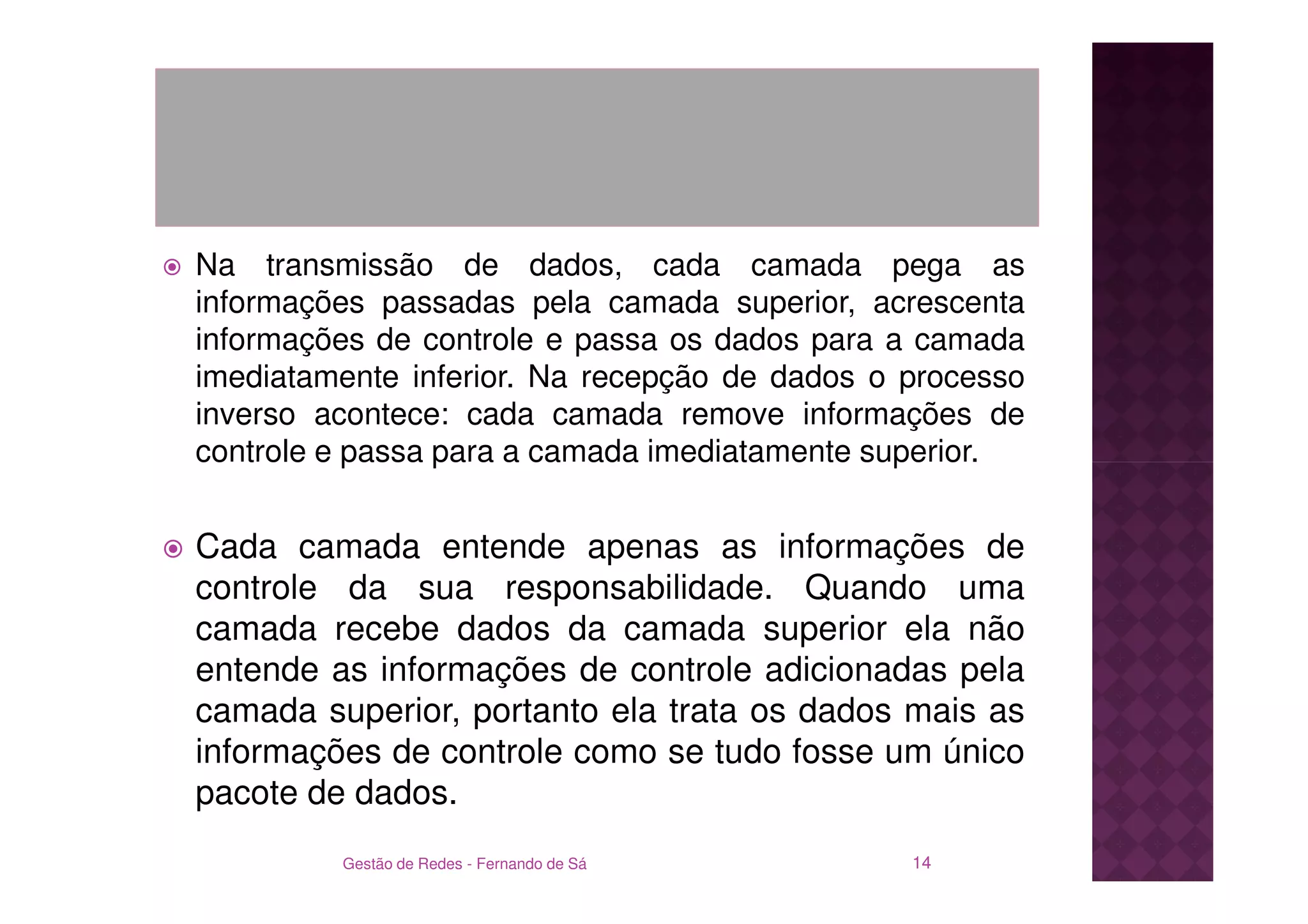 Na transmissão de dados, cada camada pega as
informações passadas pela camada superior, acrescenta
informações de controle e passa os dados para a camada
imediatamente inferior. Na recepção de dados o processo
inverso acontece: cada camada remove informações de
controle e passa para a camada imediatamente superior.


Cada camada entende apenas as informações de
controle da sua responsabilidade. Quando uma
camada recebe dados da camada superior ela não
entende as informações de controle adicionadas pela
camada superior, portanto ela trata os dados mais as
informações de controle como se tudo fosse um único
pacote de dados.
         Gestão de Redes - Fernando de Sá      14
 