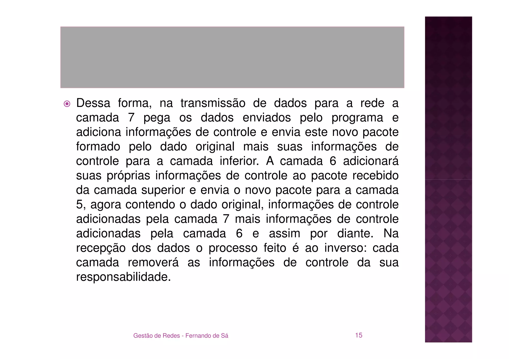 Dessa forma, na transmissão de dados para a rede a
camada 7 pega os dados enviados pelo programa e
adiciona informações de controle e envia este novo pacote
formado pelo dado original mais suas informações de
controle para a camada inferior. A camada 6 adicionará
suas próprias informações de controle ao pacote recebido
da camada superior e envia o novo pacote para a camada
5, agora contendo o dado original, informações de controle
adicionadas pela camada 7 mais informações de controle
adicionadas pela camada 6 e assim por diante. Na
recepção dos dados o processo feito é ao inverso: cada
camada removerá as informações de controle da sua
responsabilidade.



          Gestão de Redes - Fernando de Sá        15
 