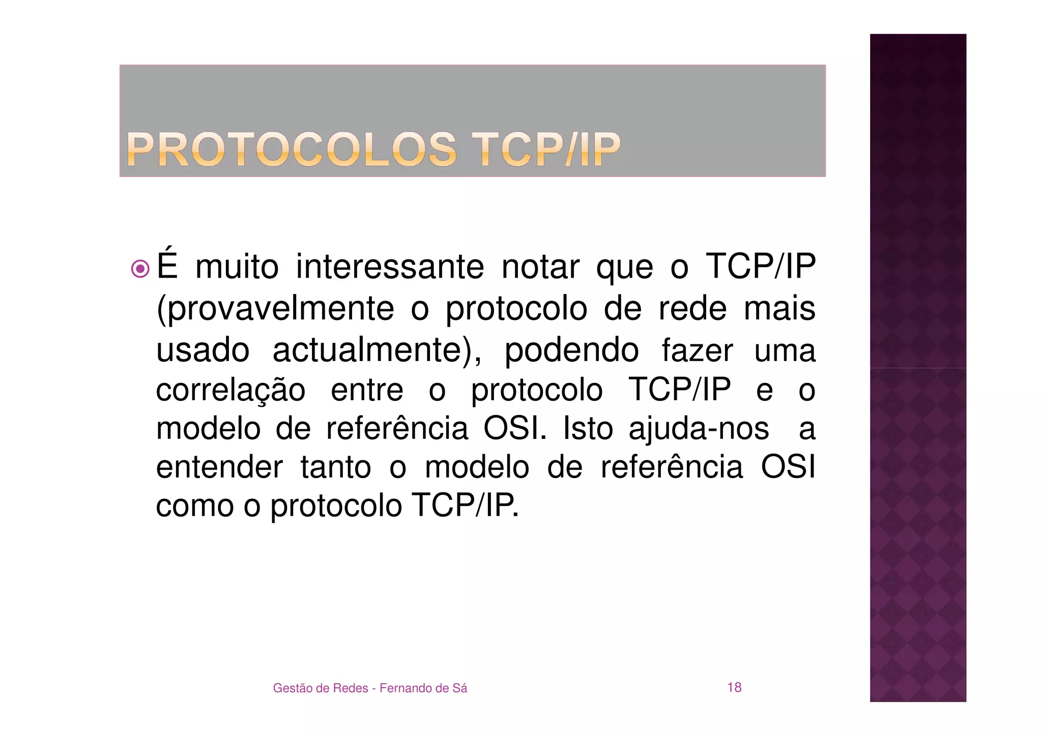 É muito interessante notar que o TCP/IP
(provavelmente o protocolo de rede mais
usado actualmente), podendo fazer uma
correlação entre o protocolo TCP/IP e o
modelo de referência OSI. Isto ajuda-nos a
entender tanto o modelo de referência OSI
como o protocolo TCP/IP.




       Gestão de Redes - Fernando de Sá   18
 