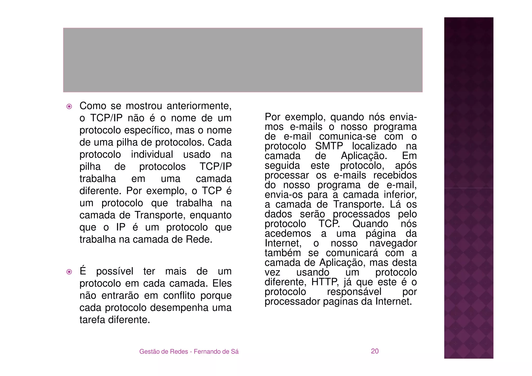 Como se mostrou anteriormente,
o TCP/IP não é o nome de um                    Por exemplo, quando nós envia-
protocolo específico, mas o nome               mos e-mails o nosso programa
                                               de e-mail comunica-se com o
de uma pilha de protocolos. Cada               protocolo SMTP localizado na
protocolo individual usado na                  camada de Aplicação. Em
pilha de protocolos TCP/IP                     seguida este protocolo, após
trabalha    em    uma    camada                processar os e-mails recebidos
                                               do nosso programa de e-mail,
diferente. Por exemplo, o TCP é                envia-os para a camada inferior,
um protocolo que trabalha na                   a camada de Transporte. Lá os
camada de Transporte, enquanto                 dados serão processados pelo
que o IP é um protocolo que                    protocolo TCP. Quando nós
                                               acedemos a uma página da
trabalha na camada de Rede.                    Internet, o nosso navegador
                                               também se comunicará com a
                                               camada de Aplicação, mas desta
É possível ter mais de um                      vez    usando     um    protocolo
protocolo em cada camada. Eles                 diferente, HTTP, já que este é o
não entrarão em conflito porque                protocolo    responsável      por
                                               processador paginas da Internet.
cada protocolo desempenha uma
tarefa diferente.


            Gestão de Redes - Fernando de Sá                          20
 