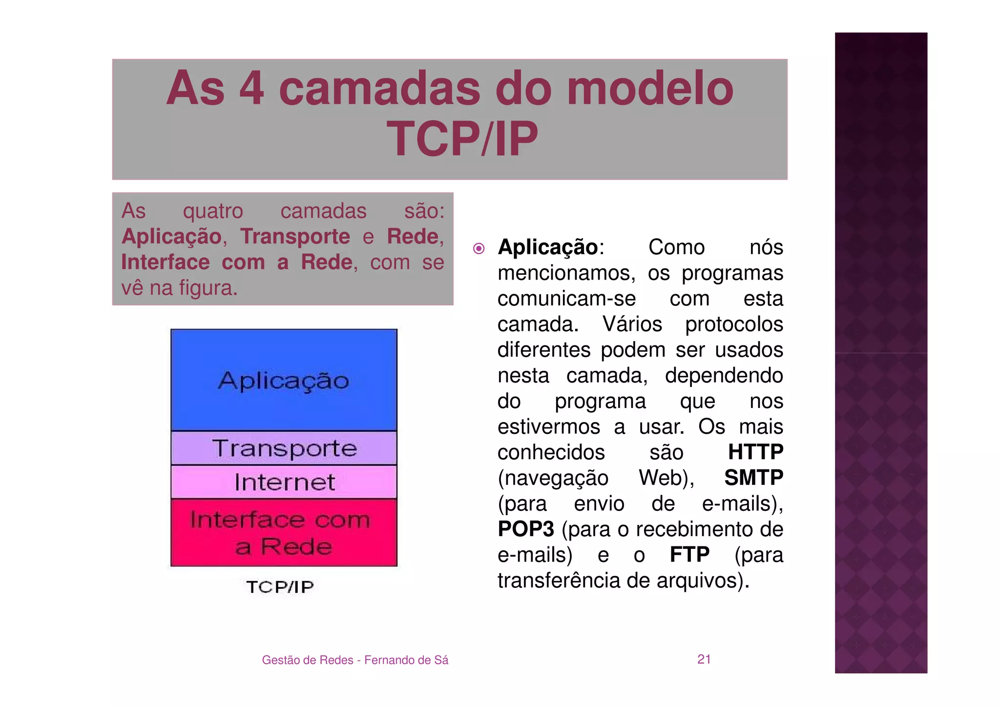 As 4 camadas do modelo
           TCP/IP
As     quatro  camadas   são:
Aplicação, Transporte e Rede,                  Aplicação:      Como       nós
Interface com a Rede, com se                   mencionamos, os programas
vê na figura.                                  comunicam-se      com     esta
                                               camada. Vários protocolos
                                               diferentes podem ser usados
                                               nesta camada, dependendo
                                               do    programa     que     nos
                                               estivermos a usar. Os mais
                                               conhecidos      são     HTTP
                                               (navegação Web), SMTP
                                               (para envio de e-mails),
                                               POP3 (para o recebimento de
                                               e-mails) e o FTP (para
                                               transferência de arquivos).


            Gestão de Redes - Fernando de Sá                       21
 