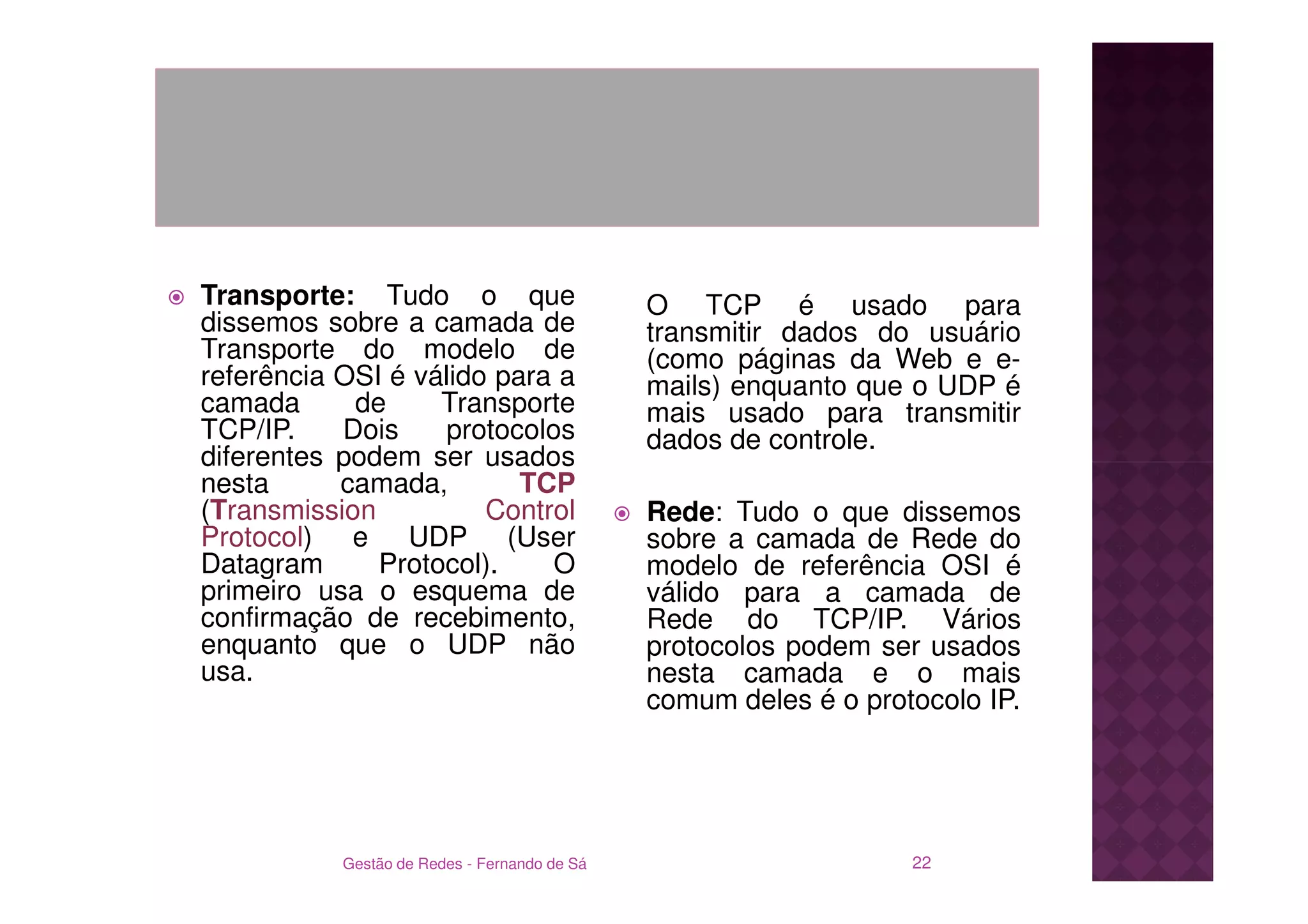Transporte: Tudo o que                        O TCP é usado para
dissemos sobre a camada de                    transmitir dados do usuário
Transporte do modelo de                       (como páginas da Web e e-
referência OSI é válido para a                mails) enquanto que o UDP é
camada      de     Transporte                 mais usado para transmitir
TCP/IP.    Dois    protocolos                 dados de controle.
diferentes podem ser usados
nesta      camada,        TCP
(Transmission          Control                Rede: Tudo o que dissemos
Protocol) e UDP (User                         sobre a camada de Rede do
Datagram      Protocol).    O                 modelo de referência OSI é
primeiro usa o esquema de                     válido para a camada de
confirmação de recebimento,                   Rede do TCP/IP. Vários
enquanto que o UDP não                        protocolos podem ser usados
usa.                                          nesta camada e o mais
                                              comum deles é o protocolo IP.




           Gestão de Redes - Fernando de Sá                       22
 