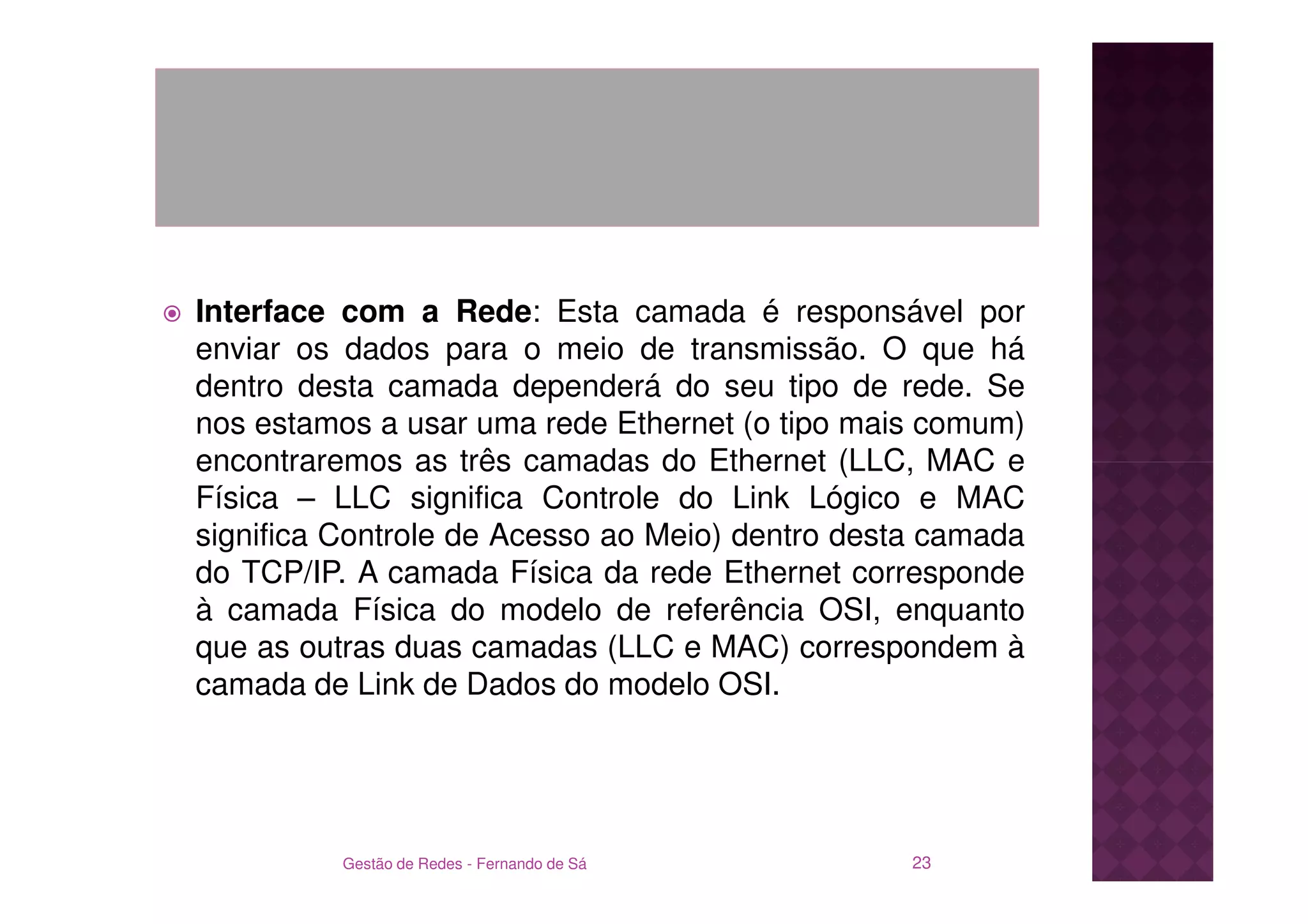 Interface com a Rede: Esta camada é responsável por
enviar os dados para o meio de transmissão. O que há
dentro desta camada dependerá do seu tipo de rede. Se
nos estamos a usar uma rede Ethernet (o tipo mais comum)
encontraremos as três camadas do Ethernet (LLC, MAC e
Física – LLC significa Controle do Link Lógico e MAC
significa Controle de Acesso ao Meio) dentro desta camada
do TCP/IP. A camada Física da rede Ethernet corresponde
à camada Física do modelo de referência OSI, enquanto
que as outras duas camadas (LLC e MAC) correspondem à
camada de Link de Dados do modelo OSI.




          Gestão de Redes - Fernando de Sá       23
 