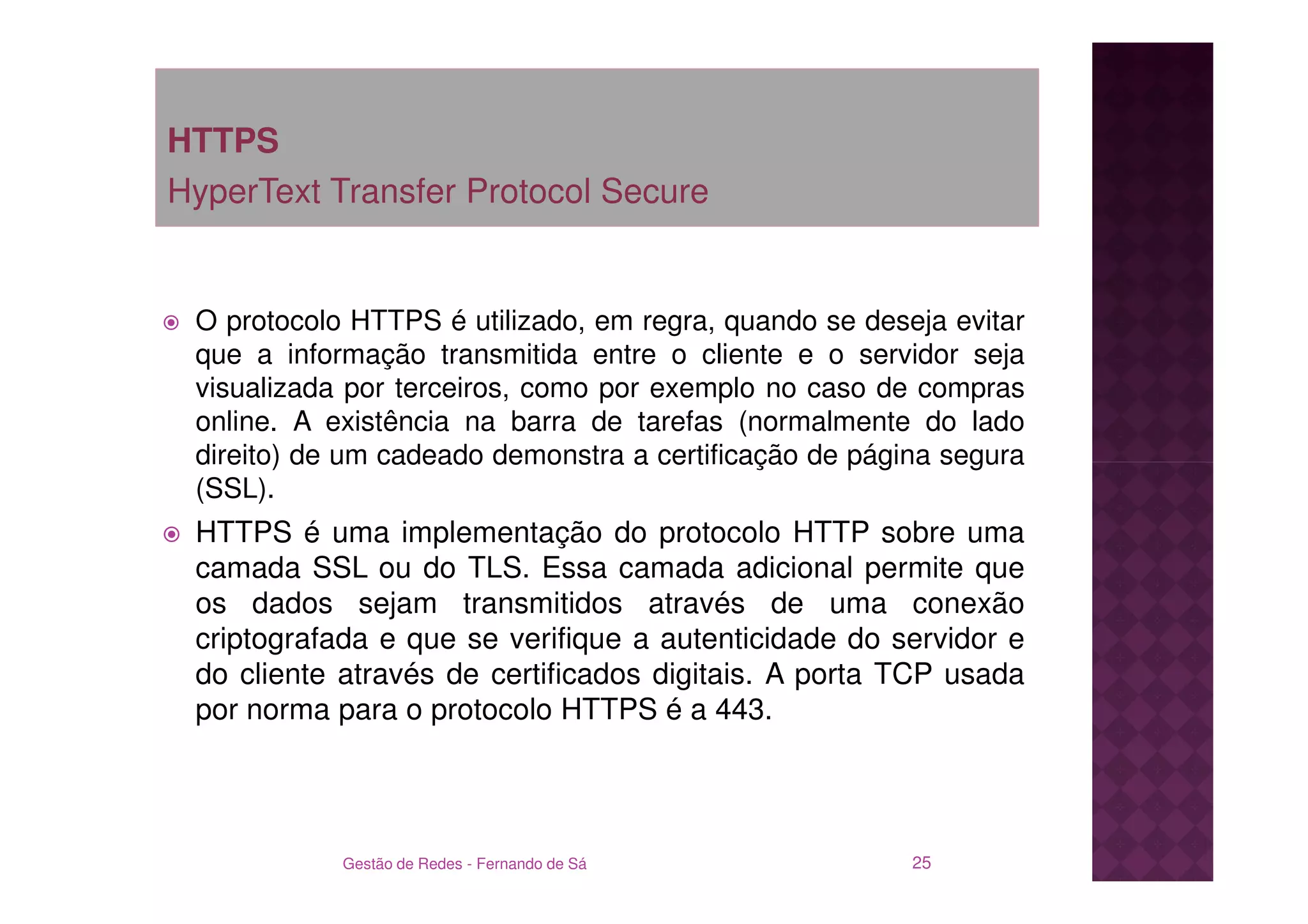HTTPS
HyperText Transfer Protocol Secure


 O protocolo HTTPS é utilizado, em regra, quando se deseja evitar
 que a informação transmitida entre o cliente e o servidor seja
 visualizada por terceiros, como por exemplo no caso de compras
 online. A existência na barra de tarefas (normalmente do lado
 direito) de um cadeado demonstra a certificação de página segura
 (SSL).
 HTTPS é uma implementação do protocolo HTTP sobre uma
 camada SSL ou do TLS. Essa camada adicional permite que
 os dados sejam transmitidos através de uma conexão
 criptografada e que se verifique a autenticidade do servidor e
 do cliente através de certificados digitais. A porta TCP usada
 por norma para o protocolo HTTPS é a 443.




            Gestão de Redes - Fernando de Sá            25
 