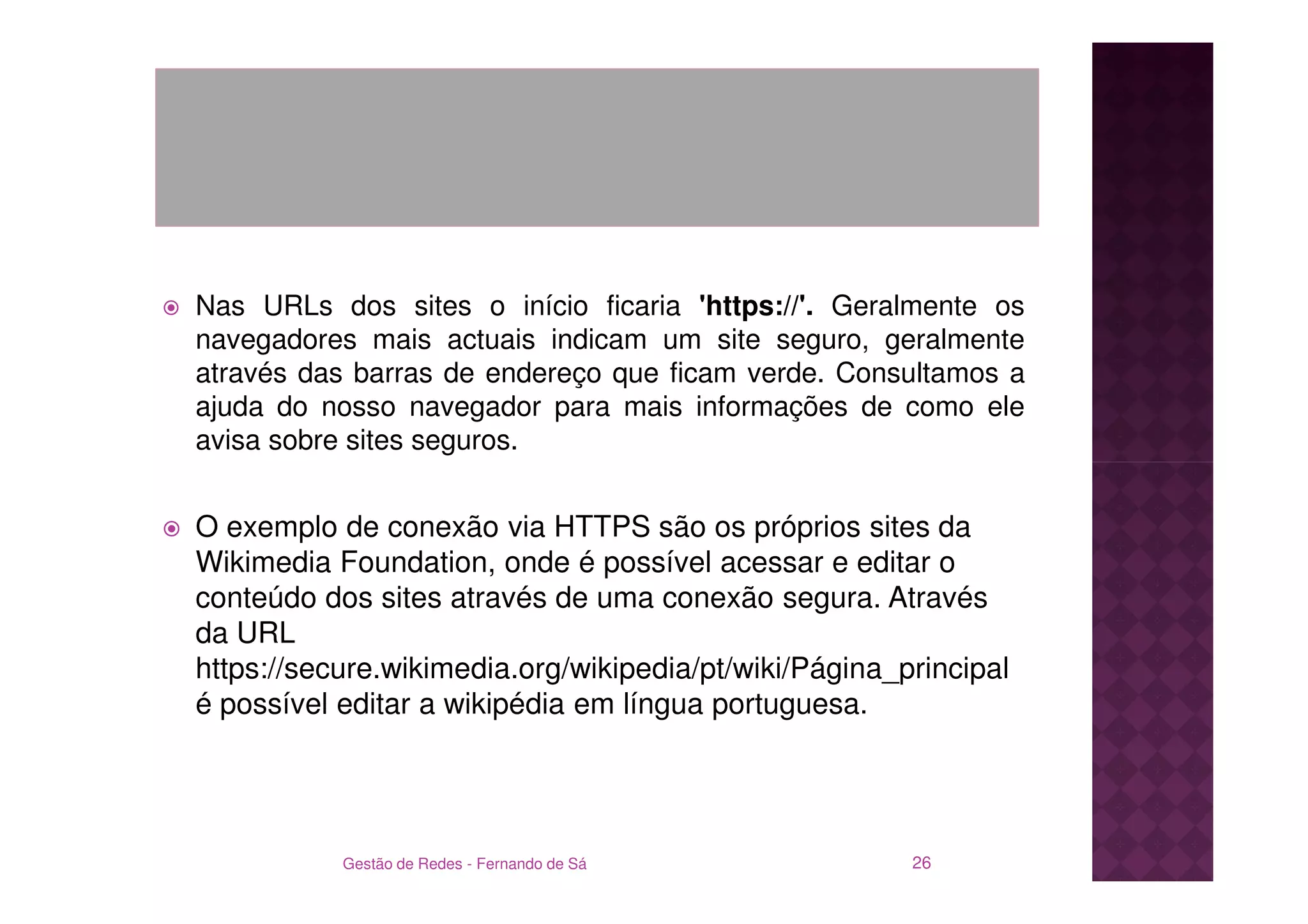 Nas URLs dos sites o início ficaria 'https://'. Geralmente os
navegadores mais actuais indicam um site seguro, geralmente
através das barras de endereço que ficam verde. Consultamos a
ajuda do nosso navegador para mais informações de como ele
avisa sobre sites seguros.


O exemplo de conexão via HTTPS são os próprios sites da
Wikimedia Foundation, onde é possível acessar e editar o
conteúdo dos sites através de uma conexão segura. Através
da URL
https://secure.wikimedia.org/wikipedia/pt/wiki/Página_principal
é possível editar a wikipédia em língua portuguesa.




           Gestão de Redes - Fernando de Sá            26
 