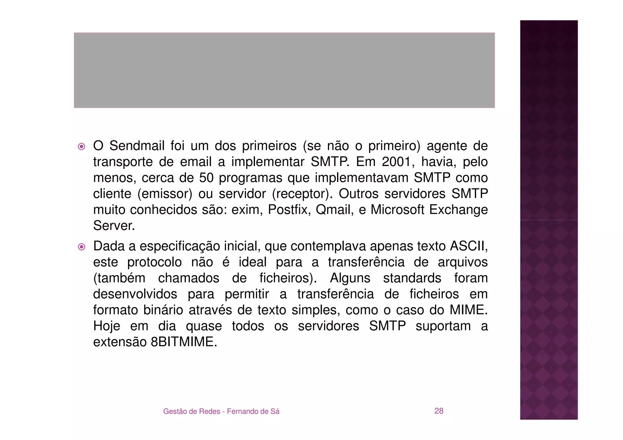 O Sendmail foi um dos primeiros (se não o primeiro) agente de
transporte de email a implementar SMTP. Em 2001, havia, pelo
menos, cerca de 50 programas que implementavam SMTP como
cliente (emissor) ou servidor (receptor). Outros servidores SMTP
muito conhecidos são: exim, Postfix, Qmail, e Microsoft Exchange
Server.
Dada a especificação inicial, que contemplava apenas texto ASCII,
este protocolo não é ideal para a transferência de arquivos
(também chamados de ficheiros). Alguns standards foram
desenvolvidos para permitir a transferência de ficheiros em
formato binário através de texto simples, como o caso do MIME.
Hoje em dia quase todos os servidores SMTP suportam a
extensão 8BITMIME.




           Gestão de Redes - Fernando de Sá             28
 