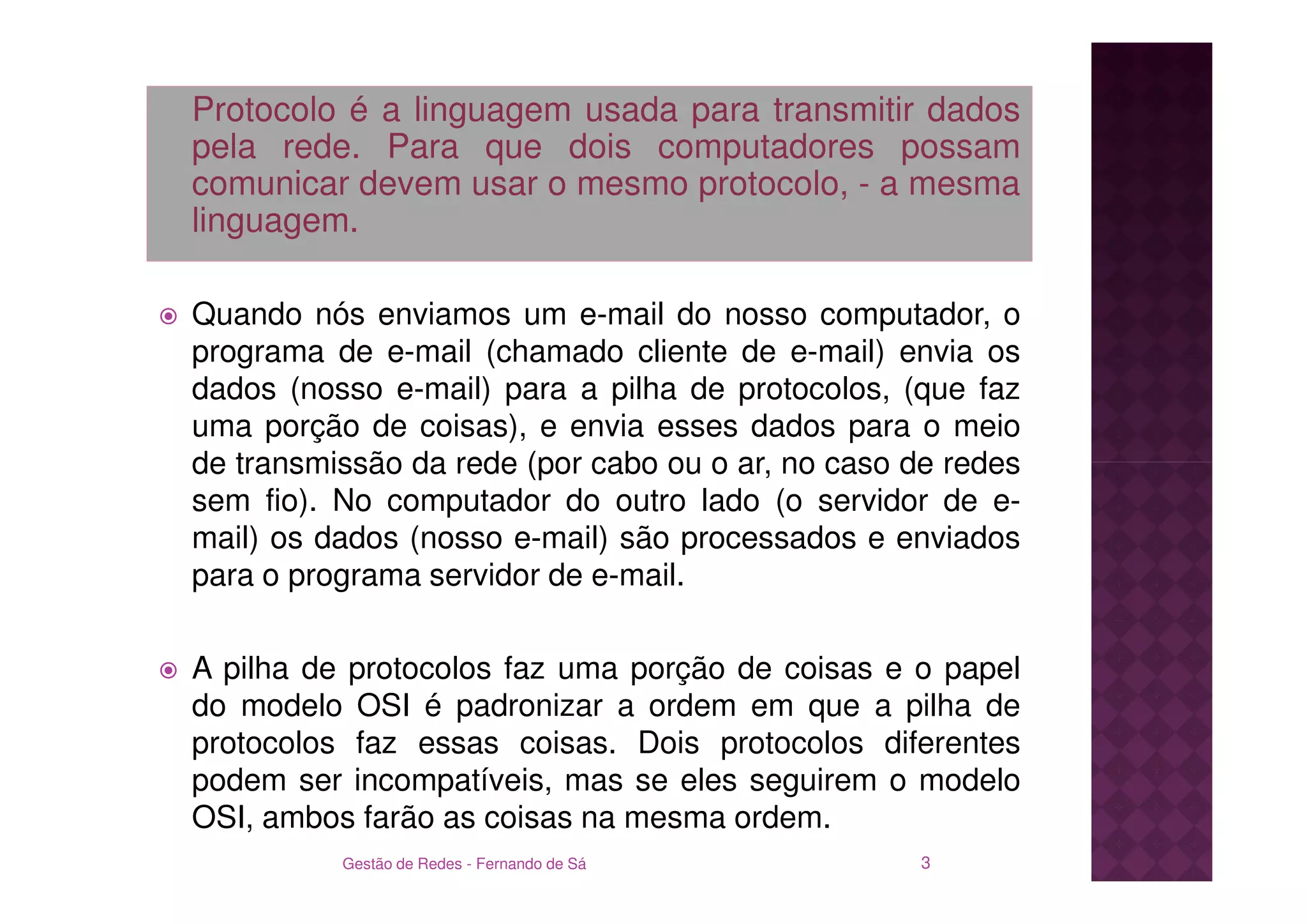 Protocolo é a linguagem usada para transmitir dados
pela rede. Para que dois computadores possam
comunicar devem usar o mesmo protocolo, - a mesma
linguagem.

Quando nós enviamos um e-mail do nosso computador, o
programa de e-mail (chamado cliente de e-mail) envia os
dados (nosso e-mail) para a pilha de protocolos, (que faz
uma porção de coisas), e envia esses dados para o meio
de transmissão da rede (por cabo ou o ar, no caso de redes
sem fio). No computador do outro lado (o servidor de e-
mail) os dados (nosso e-mail) são processados e enviados
para o programa servidor de e-mail.

A pilha de protocolos faz uma porção de coisas e o papel
do modelo OSI é padronizar a ordem em que a pilha de
protocolos faz essas coisas. Dois protocolos diferentes
podem ser incompatíveis, mas se eles seguirem o modelo
OSI, ambos farão as coisas na mesma ordem.
          Gestão de Redes - Fernando de Sá         3
 