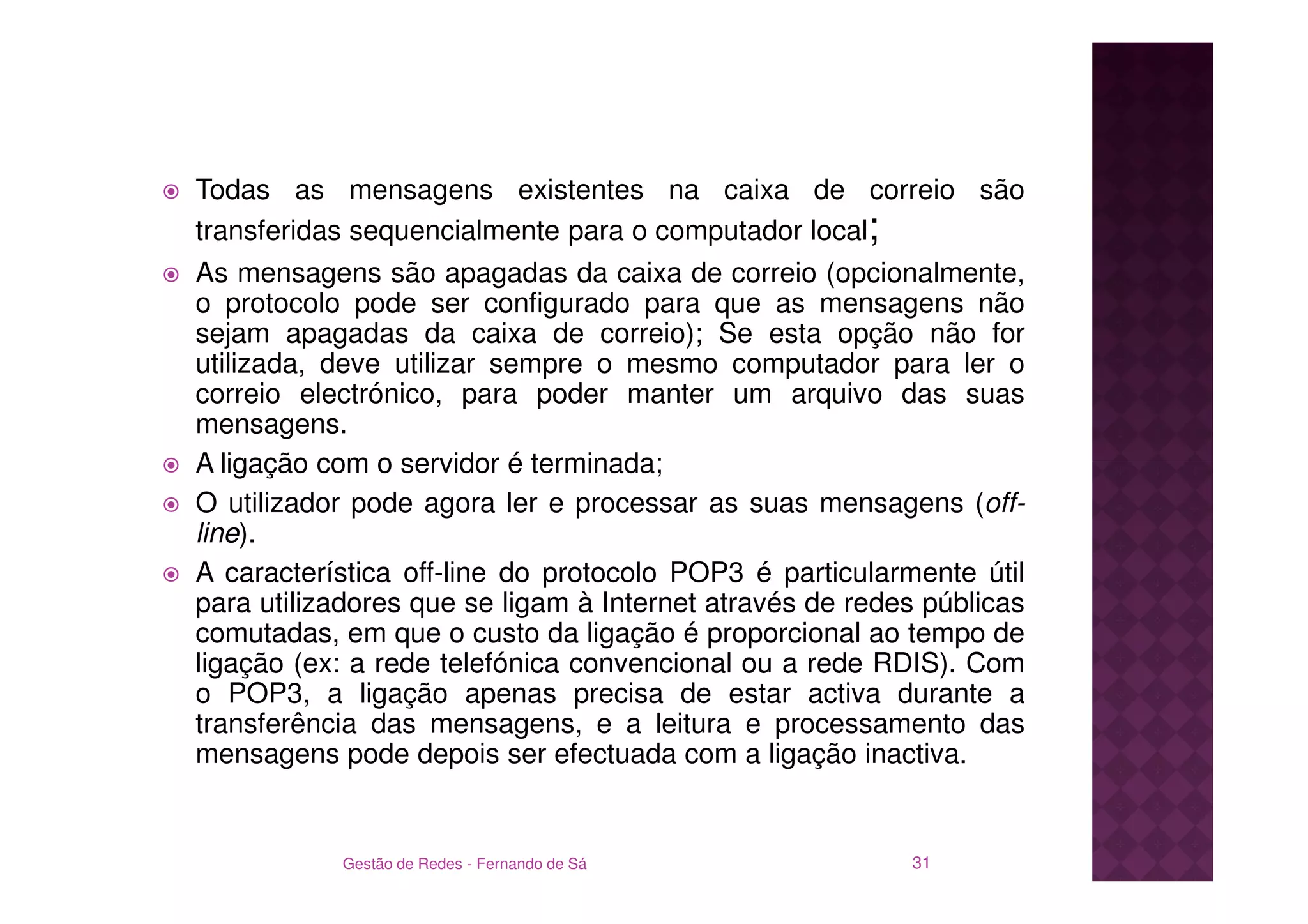 Todas as mensagens existentes na caixa de correio são
transferidas sequencialmente para o computador local;
As mensagens são apagadas da caixa de correio (opcionalmente,
o protocolo pode ser configurado para que as mensagens não
sejam apagadas da caixa de correio); Se esta opção não for
utilizada, deve utilizar sempre o mesmo computador para ler o
correio electrónico, para poder manter um arquivo das suas
mensagens.
A ligação com o servidor é terminada;
O utilizador pode agora ler e processar as suas mensagens (off-
line).
A característica off-line do protocolo POP3 é particularmente útil
para utilizadores que se ligam à Internet através de redes públicas
comutadas, em que o custo da ligação é proporcional ao tempo de
ligação (ex: a rede telefónica convencional ou a rede RDIS). Com
o POP3, a ligação apenas precisa de estar activa durante a
transferência das mensagens, e a leitura e processamento das
mensagens pode depois ser efectuada com a ligação inactiva.


           Gestão de Redes - Fernando de Sá              31
 